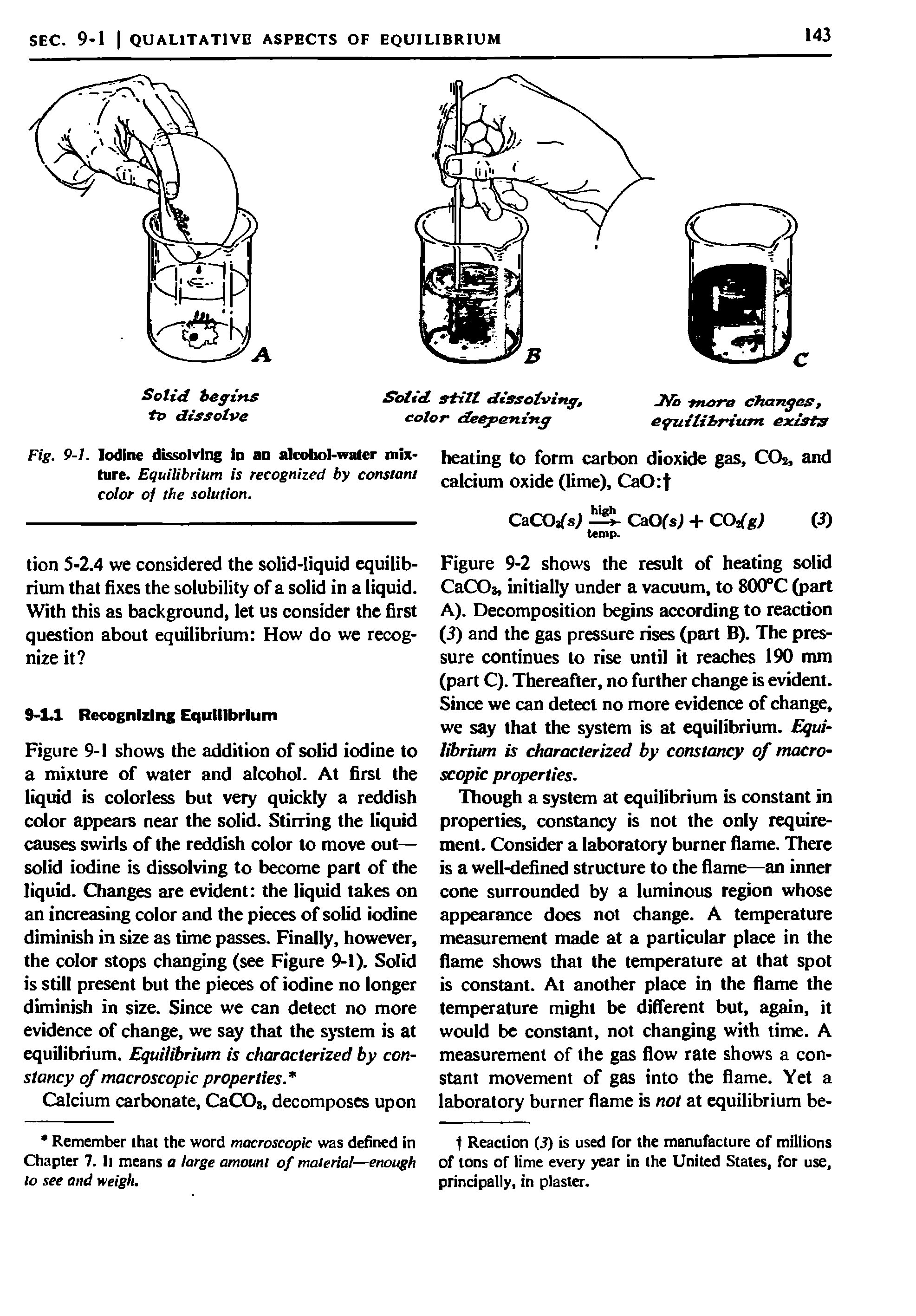 Figure 9-1 shows the addition of solid iodine to a mixture of water and alcohol. At first the liquid is colorless but very quickly a reddish color appears near the solid. Stirring the liquid causes swirls of the reddish color to move out— solid iodine is dissolving to become part of the liquid. Changes are evident the liquid takes on an increasing color and the pieces of solid iodine diminish in size as time passes. Finally, however, the color stops changing (see Figure 9-1). Solid is still present but the pieces of iodine no longer diminish in size. Since we can detect no more evidence of change, we say that the system is at equilibrium. Equilibrium is characterized by constancy of macroscopic properties ...