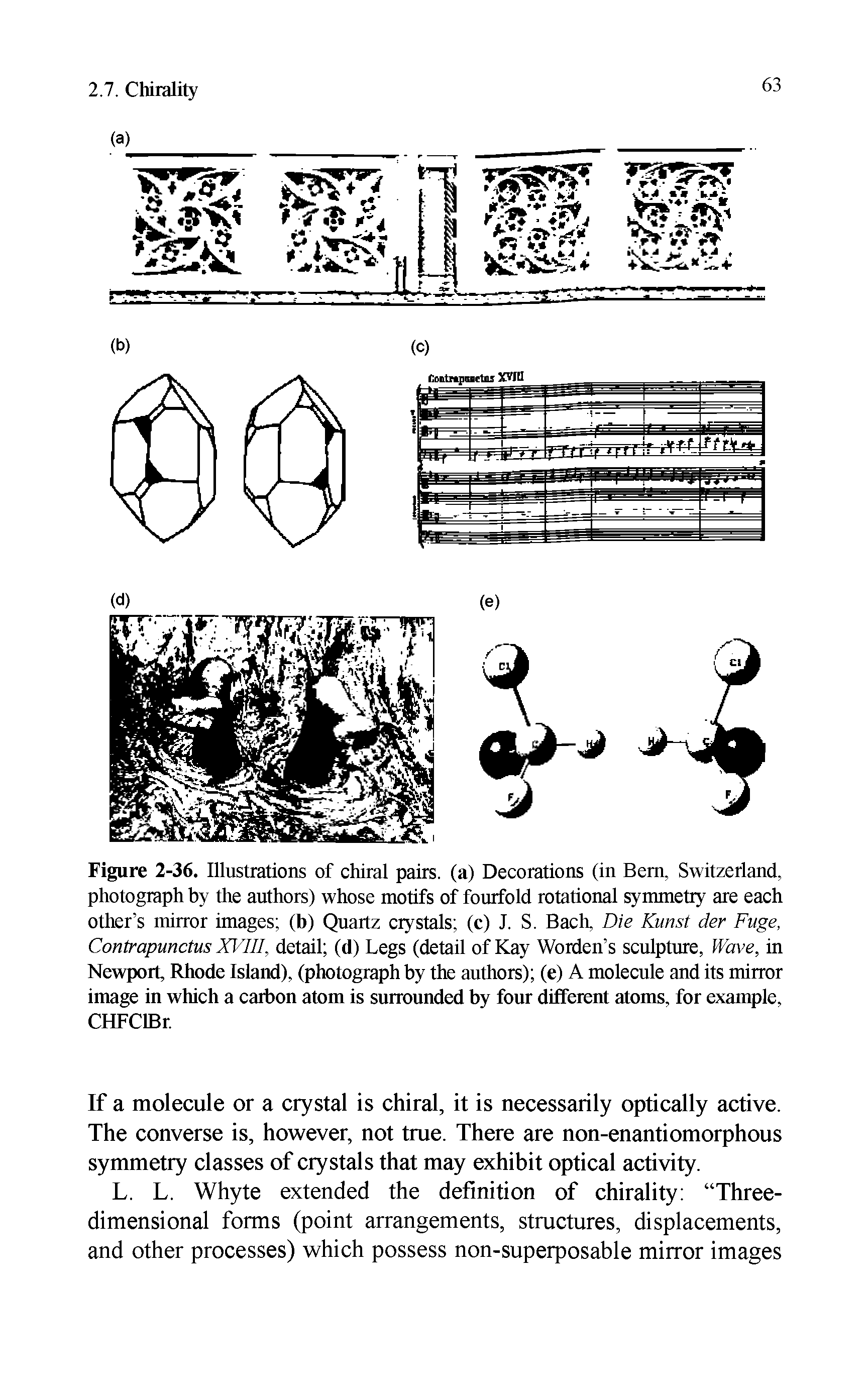 Figure 2-36. Illustrations of chiral pairs, (a) Decorations (in Bern, Switzerland, photograph by the authors) whose motifs of fourfold rotational symmetry are each other s mirror images (b) Quartz crystals (c) J. S. Bach, Die Kunst der Fuge, Contrapunctus XVIII, detail (d) Legs (detail of Kay Worden s sculpture, Wave, in Newport, Rhode Island), (photograph by the authors) (e) A molecule and its mirror image in which a carbon atom is surrounded by four different atoms, for example, CHFClBr.