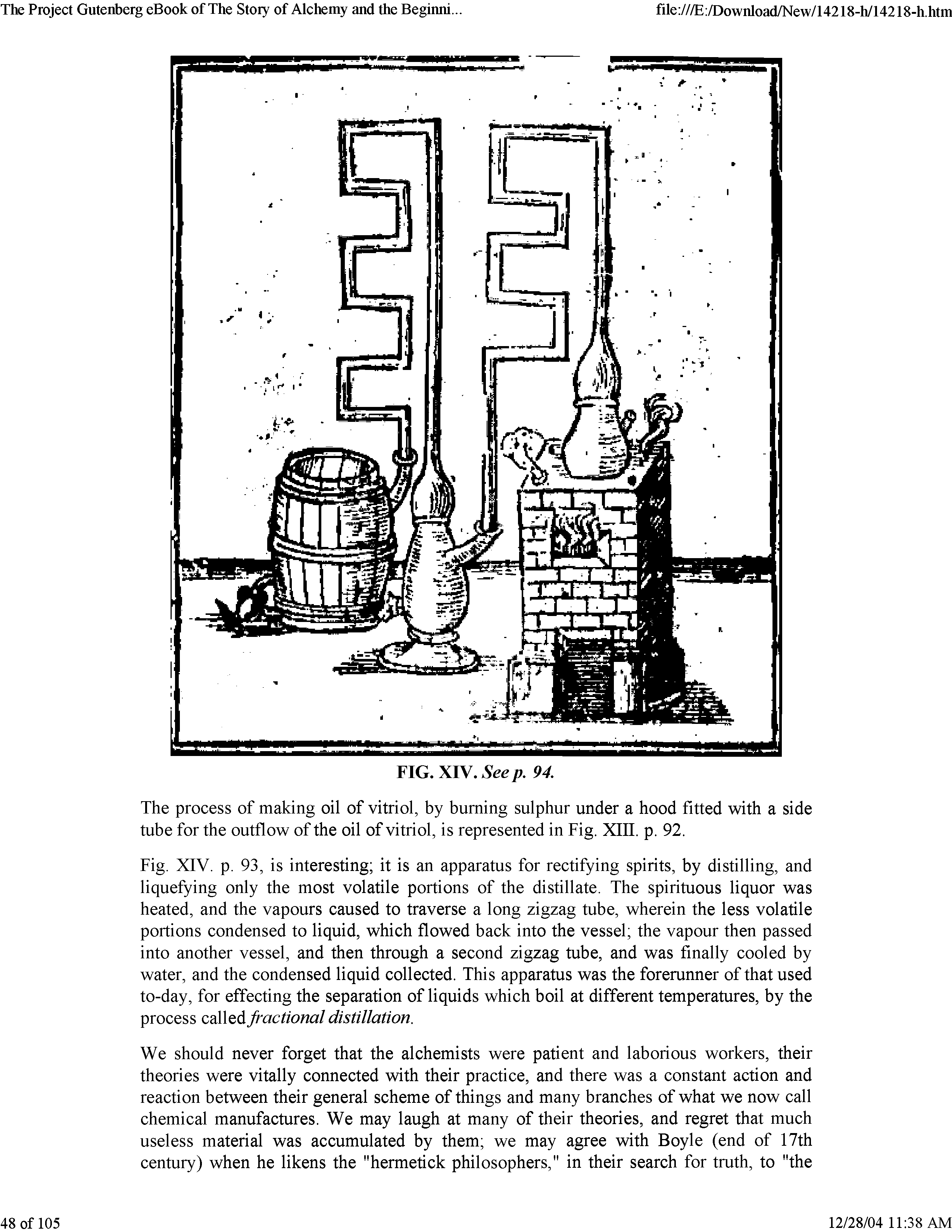 Fig. XIV. p. 93, is interesting it is an apparatus for rectifying spirits, by distilling, and liquefying only the most volatile portions of the distillate. The spirituous liquor was heated, and the vapours caused to traverse a long zigzag tube, wherein the less volatile portions condensed to liquid, which flowed back into the vessel the vapour then passed into another vessel, and then through a second zigzag tube, and was finally cooled by water, and the condensed liquid collected. This apparatus was the forerunner of that used to-day, for effecting the separation of liquids which boil at different temperatures, by the process called fractional distillation.
