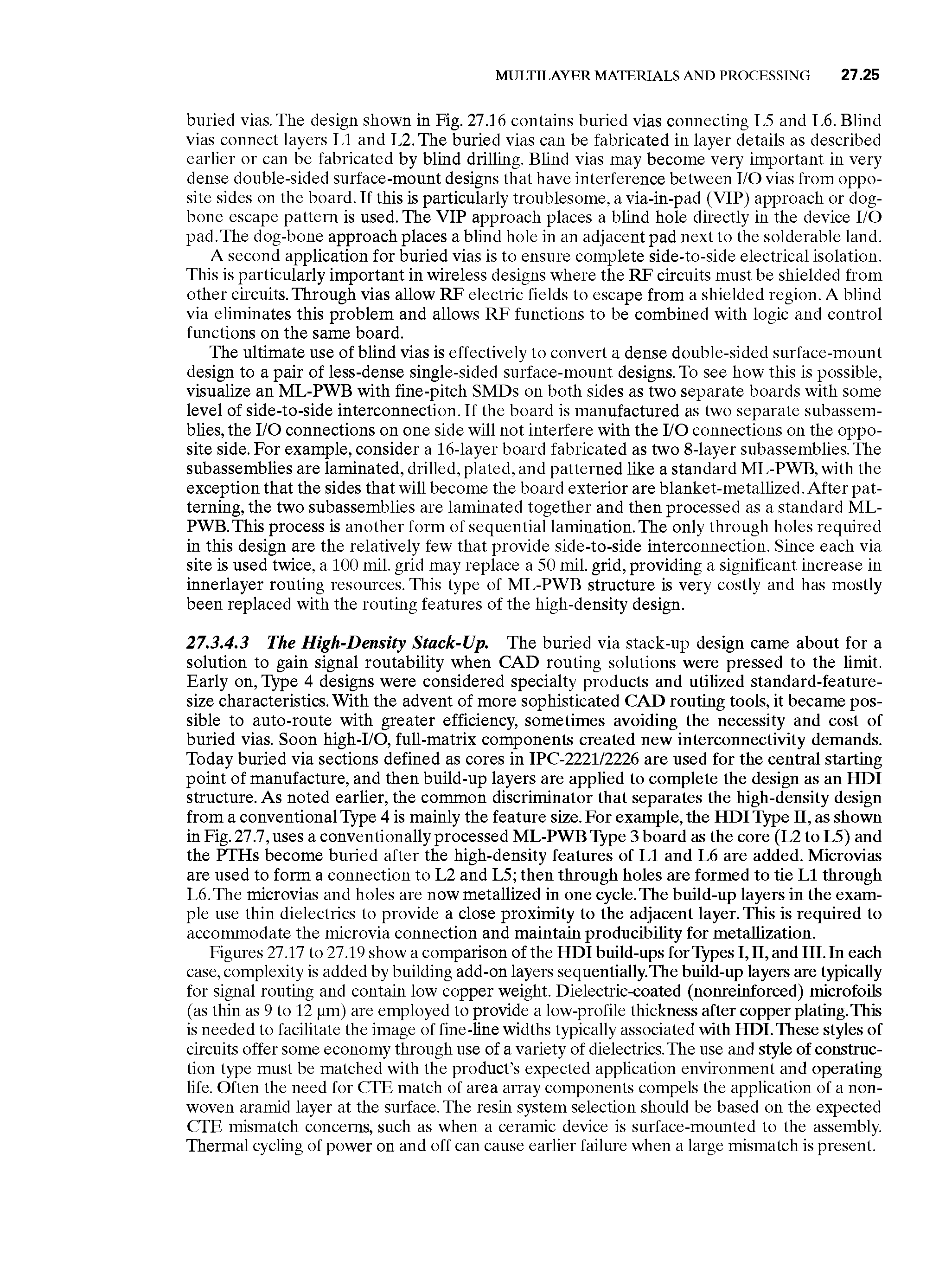 Figures 27.17 to 27.19 show a comparison of the HDI build-ups for Types I, II, and III. In each case, complexity is added by building add-on layers sequentially.The build-up layers are typically for signal routing and contain low copper weight. Dielectric-coated (nonreinforced) microfoils (as thin as 9 to 12 pm) are employed to provide a low-profile thickness after copper plating.This is needed to facilitate the image of fine-hne widths typically associated with HDI.These styles of circuits offer some economy through use of a variety of dielectrics. The use and style of construction type must be matched with the product s expected application environment and operating life. Often the need for CTE match of area array components compels the application of a non-woven aramid layer at the surface. The resin system selection should be based on the expected CTE mismatch concerns, such as when a ceramic device is surface-mounted to the assembly. Thermal cycling of power on and off can cause earlier failure when a large mismatch is present.