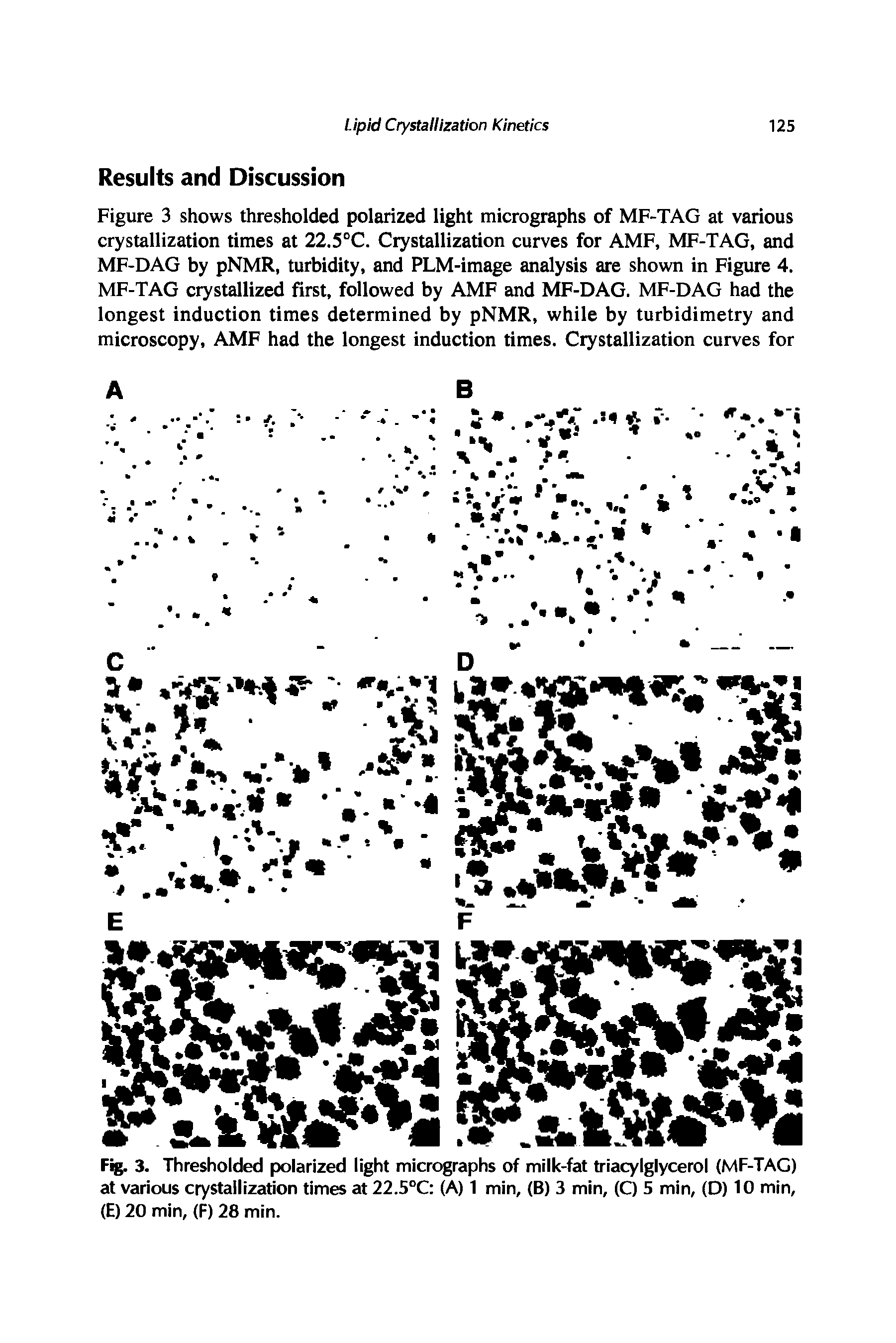 Figure 3 shows thresholded polarized light micrographs of MF-TAG at various crystallization times at 22.5°C. Crystallization curves for AMF, MF-TAG, and MF-DAG by pNMR, turbidity, and PLM-image analysis are shown in Figure 4. MF-TAG crystallized first, followed by AMF and MF-DAG. MF-DAG had the longest induction times determined by pNMR, while by turbidimetry and microscopy, AMF had the longest induction times. Crystallization curves for...