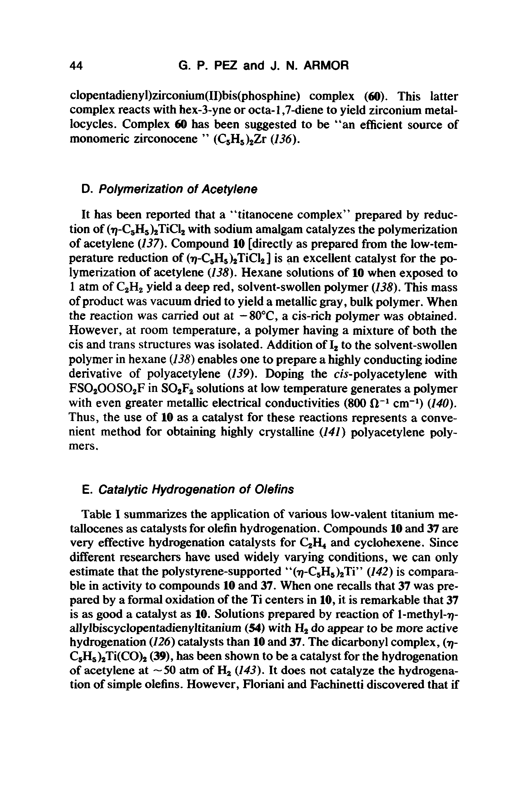 Table I summarizes the application of various low-valent titanium metallocenes as catalysts for olefin hydrogenation. Compounds 10 and 37 are very effective hydrogenation catalysts for C2H4 and cyclohexene. Since different researchers have used widely varying conditions, we can only estimate that the polystyrene-supported (7j-C8H8)2Ti (142) is comparable in activity to compounds 10 and 37. When one recalls that 37 was prepared by a formal oxidation of the Ti centers in 10, it is remarkable that 37 is as good a catalyst as 10. Solutions prepared by reaction of l-methyl-17-allylbiscyclopentadienyltitanium (54) with H2 do appear to be more active hydrogenation (126) catalysts than 10 and 37. The dicarbonyl complex, (17-CsH5)2Ti(CO)2 (39), has been shown to be a catalyst for the hydrogenation of acetylene at —50 atm of H2 (143). It does not catalyze the hydrogenation of simple olefins. However, Floriani and Fachinetti discovered that if...