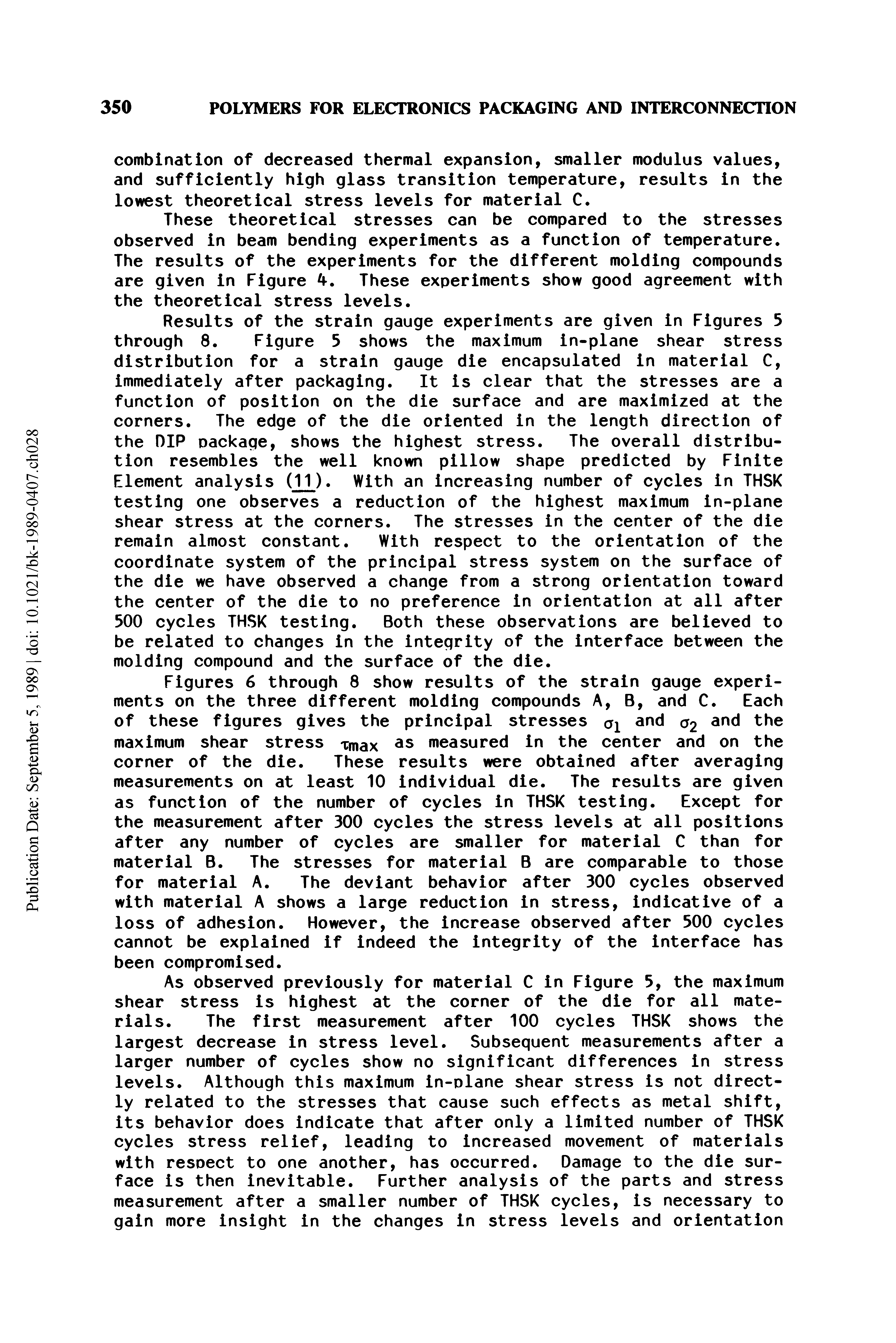 Figures 6 through 8 show results of the strain gauge experiments on the three different molding compounds A, B, and C. Each of these figures gives the principal stresses and q2 anc The maximum shear stress Tmax as measured in the center and on the corner of the die. These results were obtained after averaging measurements on at least 10 individual die. The results are given as function of the number of cycles in THSK testing. Except for the measurement after 300 cycles the stress levels at all positions after any number of cycles are smaller for material C than for material B. The stresses for material B are comparable to those for material A. The deviant behavior after 300 cycles observed with material A shows a large reduction in stress, indicative of a loss of adhesion. However, the increase observed after 500 cycles cannot be explained if indeed the integrity of the interface has been compromised.