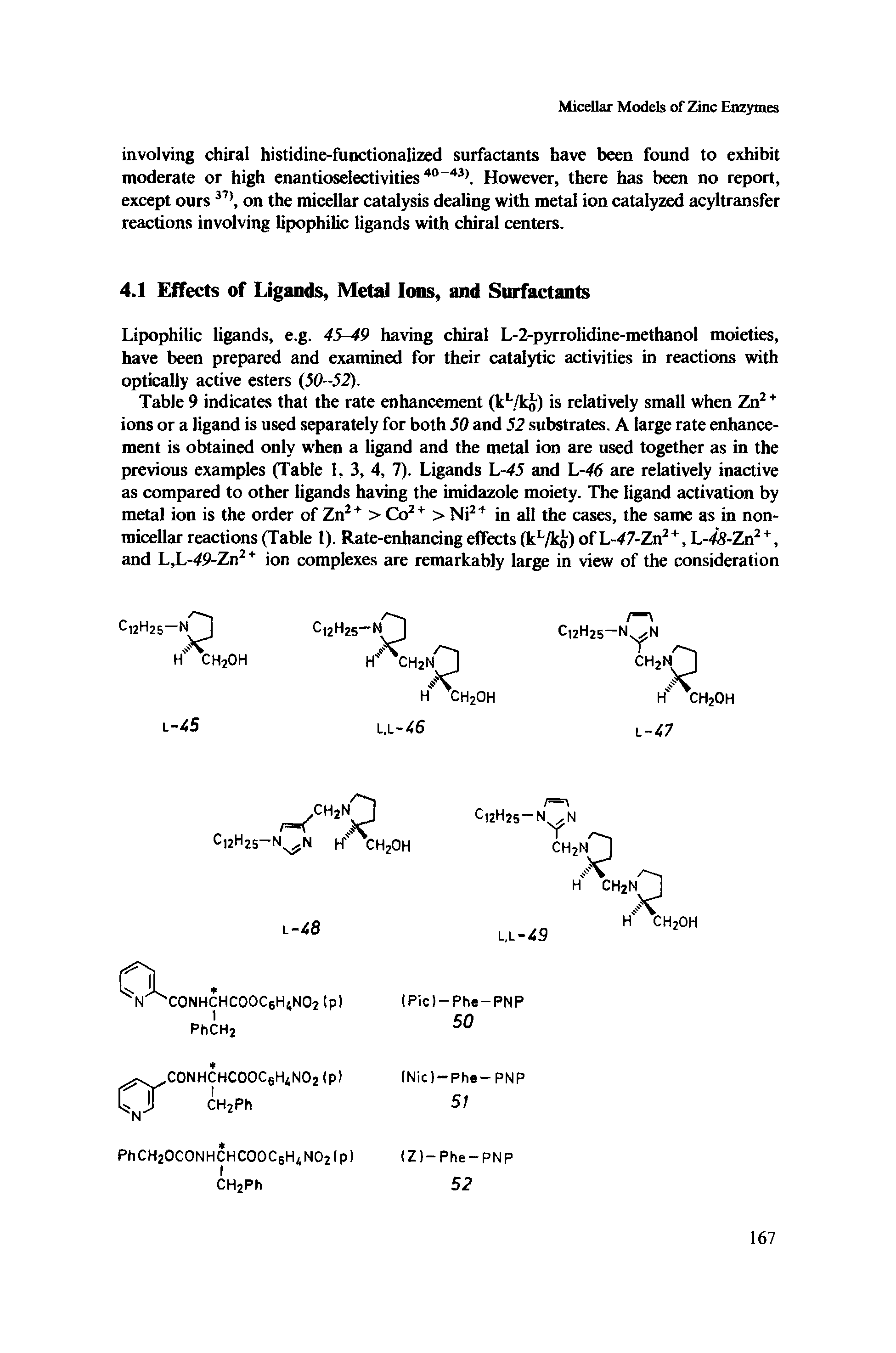 Table 9 indicates that the rate enhancement (kL/ko) is relatively small when Zn2 + ions or a ligand is used separately for both 50 and 52 substrates. A large rate enhancement is obtained only when a ligand and the metal ion are used together as in the previous examples (Table 1, 3, 4, 7). Ligands L-45 and L-46 are relatively inactive as compared to other ligands having the imidazole moiety. The ligand activation by metal ion is the order of Zn2+ > Co2+ > Ni2+ in all the cases, the same as in non-micellar reactions (Table 1). Rate-enhancing effects (kL/ko) of L-47-Zn2 +, L-48-Zn2 +, and L,L-49-Zn2+ ion complexes are remarkably large in view of the consideration...