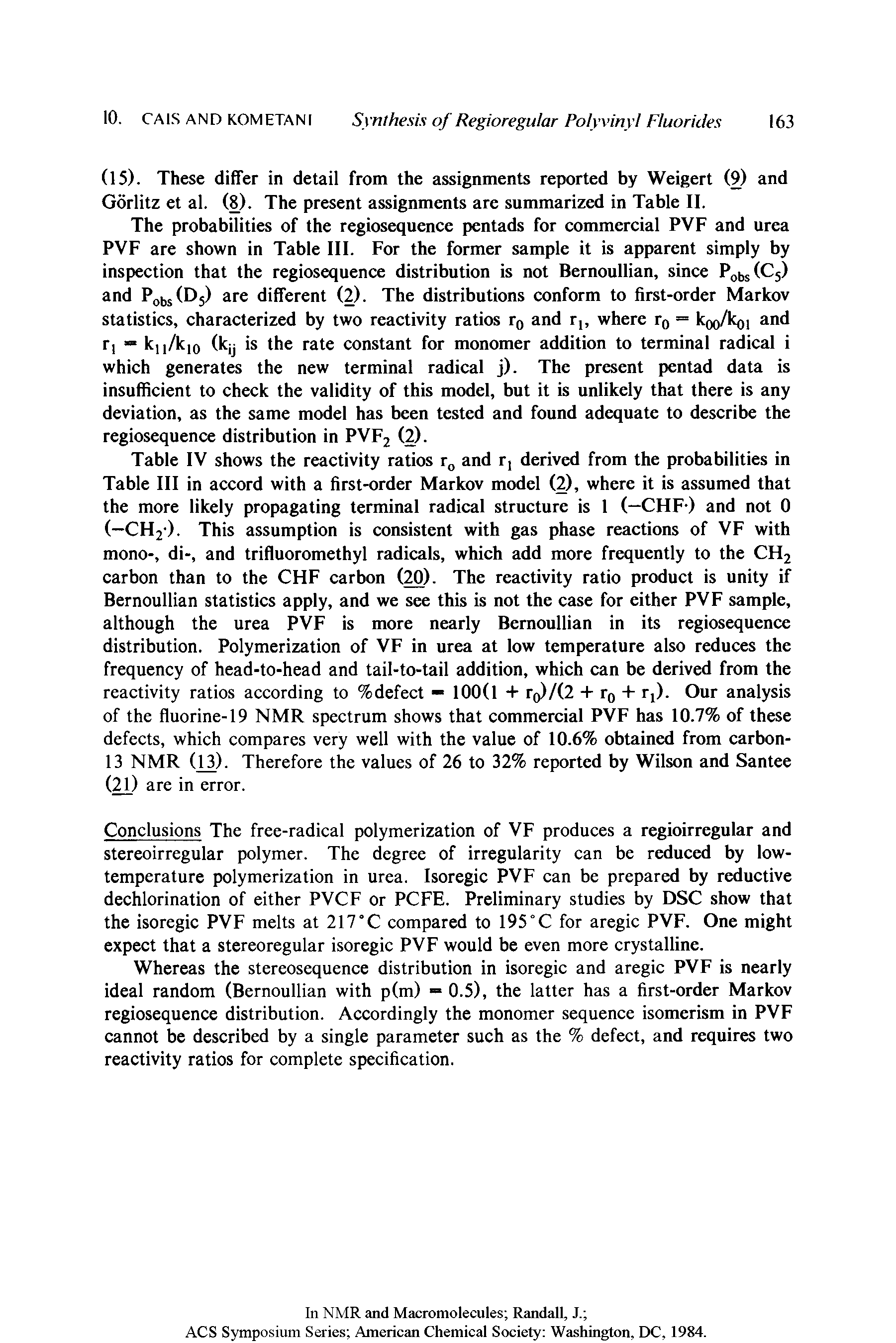 Table IV shows the reactivity ratios rG and r, derived from the probabilities in Table III in accord with a first-order Markov model (2), where it is assumed that the more likely propagating terminal radical structure is 1 (—CHF-) and not 0 (—CH2). This assumption is consistent with gas phase reactions of VF with mono-, di-, and trifluoromethyl radicals, which add more frequently to the CH2 carbon than to the CHF carbon (20). The reactivity ratio product is unity if Bernoullian statistics apply, and we see this is not the case for either PVF sample, although the urea PVF is more nearly Bernoullian in its regiosequence distribution. Polymerization of VF in urea at low temperature also reduces the frequency of head-to-head and tail-to-tail addition, which can be derived from the reactivity ratios according to %defect — 100(1 + ro)/(2 + r0 + r,). Our analysis of the fluorine-19 NMR spectrum shows that commercial PVF has 10.7% of these defects, which compares very well with the value of 10.6% obtained from carbon-13 NMR (13). Therefore the values of 26 to 32% reported by Wilson and Santee (21) are in error.