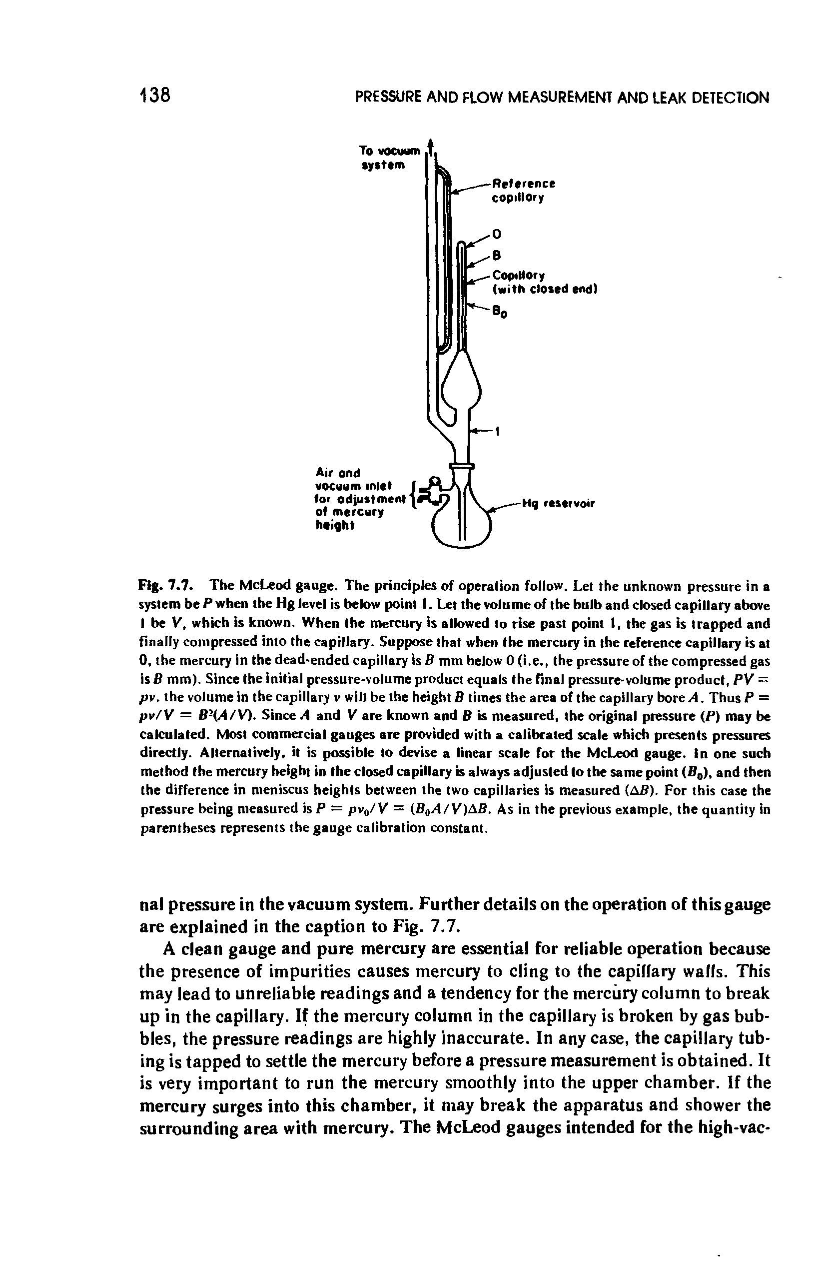 Fig. 7.7. The McLeod gauge. The principles of operation follow. Let the unknown pressure in a system be P when the Hg level is below point 1. Let the volume of the bulb and closed capillary above I be V, which is known. When the mercury is allowed to rise past point I, the gas is trapped and finally compressed into the capillary. Suppose that when the mercury in the reference capillary is at 0, the mercury in the dead-ended capillary is B mm below 0 (i.e., the pressure of the compressed gas is B mm). Since the initial pressure-volume product equals the final pressure-volume product, PV = pv, the volume in thecapillary v will be the height B times the area of the capillary bore A. Thus P = pv/V = B (A/V). Since A and V are known and B is measured, the original pressure (P) may be calculated. Most commercial gauges are provided with a calibrated scale which presents pressures directly. Alternatively, it is possible to devise a linear scale for the McLeod gauge, in one such method the mercury height in the closed capillary is always adjusted to the same point (B0), and then the difference in meniscus heights between the two capillaries is measured (AB). For this case the pressure being measured is P = pv0/V = (B0A/V)AB. As in the previous example, the quantity in parentheses represents the gauge calibration constant.