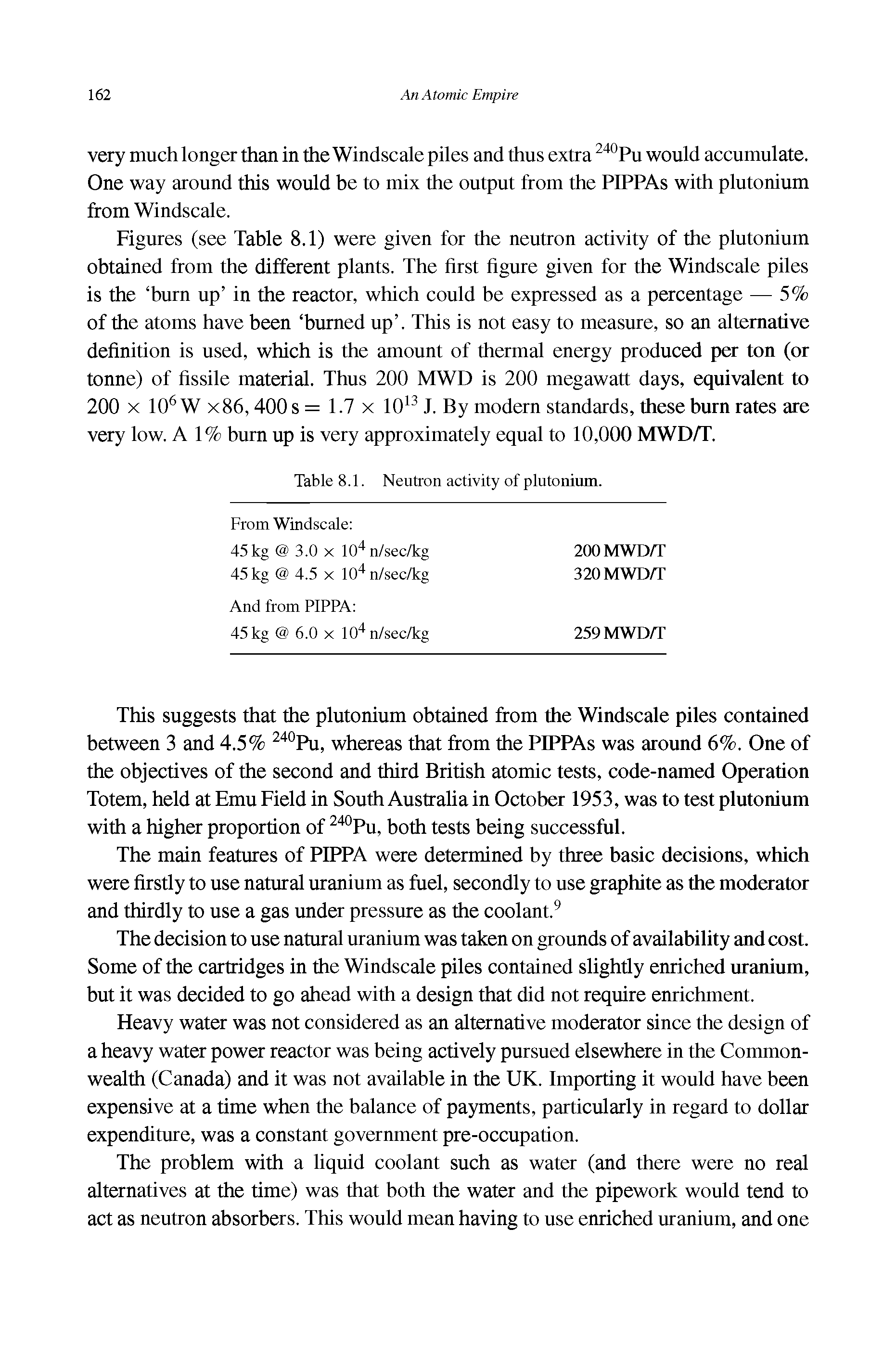 Figures (see Table 8.1) were given for the neutron activity of the plutonium obtained from the different plants. The first figure given for the Windscale piles is the burn up in the reactor, which could be expressed as a percentage — 5% of the atoms have been burned up . This is not easy to measure, so an alternative definition is used, which is the amount of thermal energy produced per ton (or tonne) of fissile material. Thus 200 MWD is 200 megawatt days, equivalent to 200 X 10 W x86,400 s = 1.7 x 10 J. By modern standards, these burn rates are very low. A 1% burn up is very approximately equal to 10,000 MWD/T.